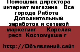 Помощник директора интернет-магазина - Все города Работа » Дополнительный заработок и сетевой маркетинг   . Карелия респ.,Костомукша г.